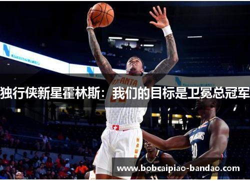独行侠新星霍林斯：我们的目标是卫冕总冠军
