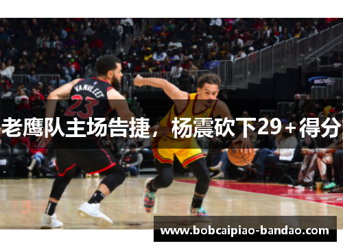 老鹰队主场告捷，杨震砍下29+得分