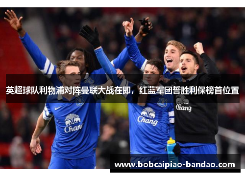英超球队利物浦对阵曼联大战在即，红蓝军团誓胜利保榜首位置