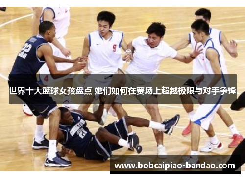 世界十大篮球女孩盘点 她们如何在赛场上超越极限与对手争锋