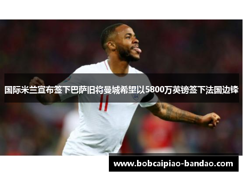 国际米兰宣布签下巴萨旧将曼城希望以5800万英镑签下法国边锋