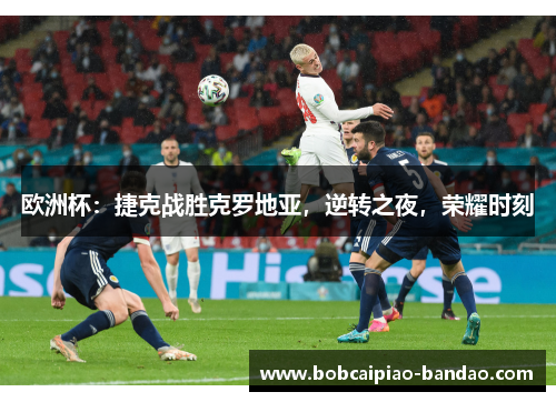欧洲杯：捷克战胜克罗地亚，逆转之夜，荣耀时刻