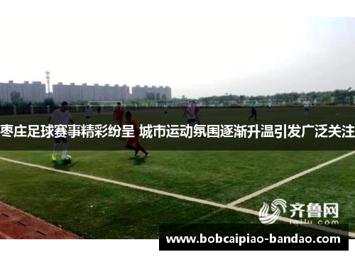枣庄足球赛事精彩纷呈 城市运动氛围逐渐升温引发广泛关注