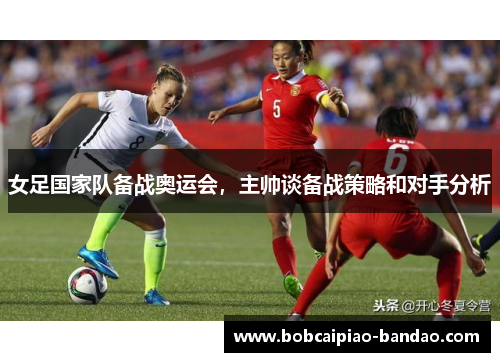 女足国家队备战奥运会，主帅谈备战策略和对手分析