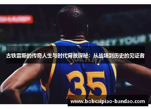 古铁雷斯的传奇人生与时代背景探秘：从战场到历史的见证者