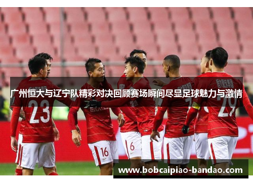 广州恒大与辽宁队精彩对决回顾赛场瞬间尽显足球魅力与激情
